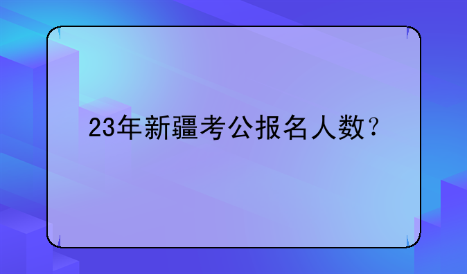23年新疆考公报名人数？