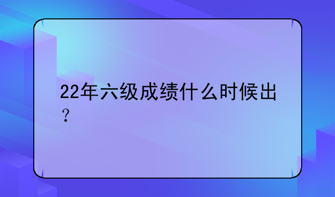 22年六级成绩什么时候出？