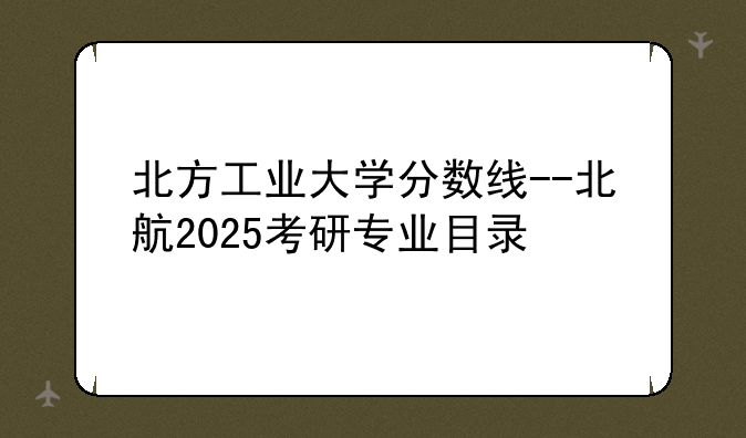 北方工业大学分数线--北航2025考研专业目录