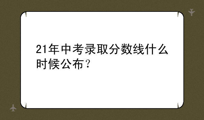 21年中考录取分数线什么时候公布？