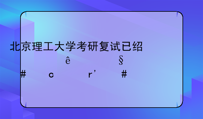 北京理工大学考研复试已经过了两天为什么还没有消息
