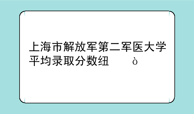 上海市解放军第二军医大学平均录取分数线？