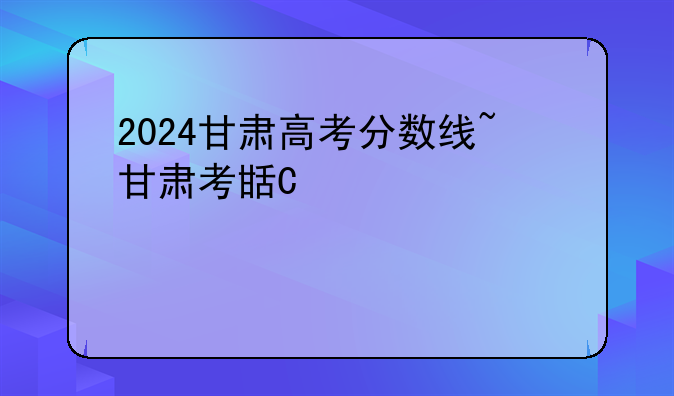 2024甘肃高考分数线~甘肃考生多少分能上211大学