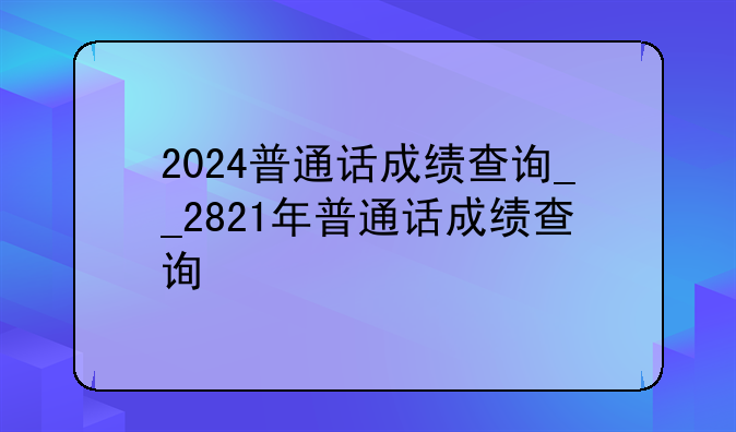 2024普通话成绩查询__2821年普通话成绩查询