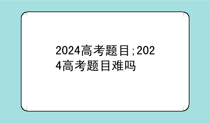 2024高考题目;2024高考题目难吗