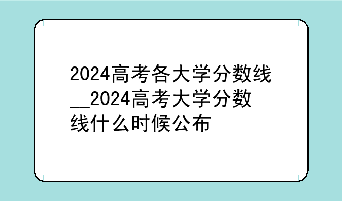2024高考各大学分数线__2024高考大学分数线什么时候公布