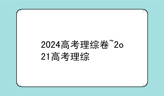 2024高考理综卷~2o21高考理综