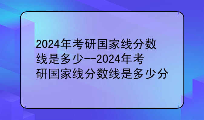 2024年考研国家线分数线是多少--2024年考研国家线分数线是多少分