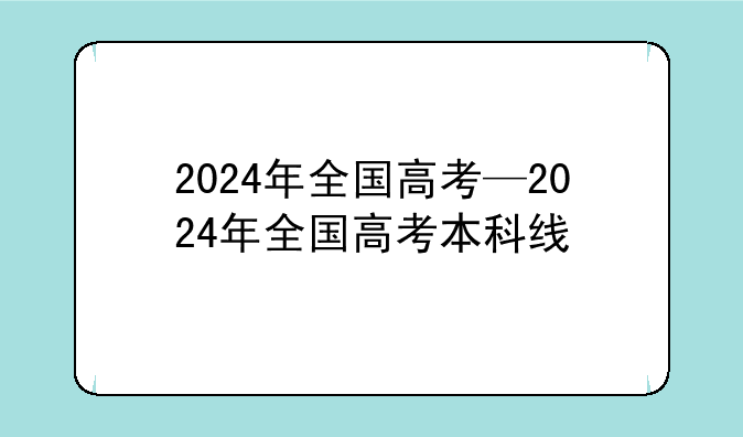 2024年全国高考—2024年全国高考本科线