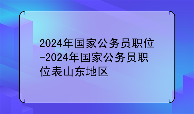 2024年国家公务员职位-2024年国家公务员职位表山东地区