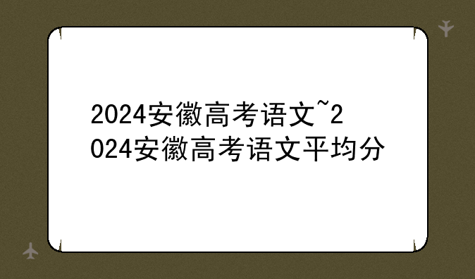 2024安徽高考语文~2024安徽高考语文平均分