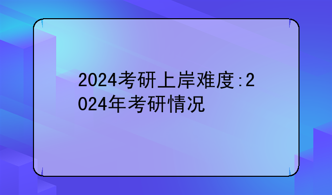 2024考研上岸难度:2024年考研情况