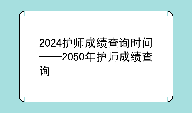 2024护师成绩查询时间——2050年护师成绩查询