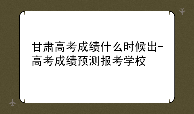 甘肃高考成绩什么时候出-高考成绩预测报考学校