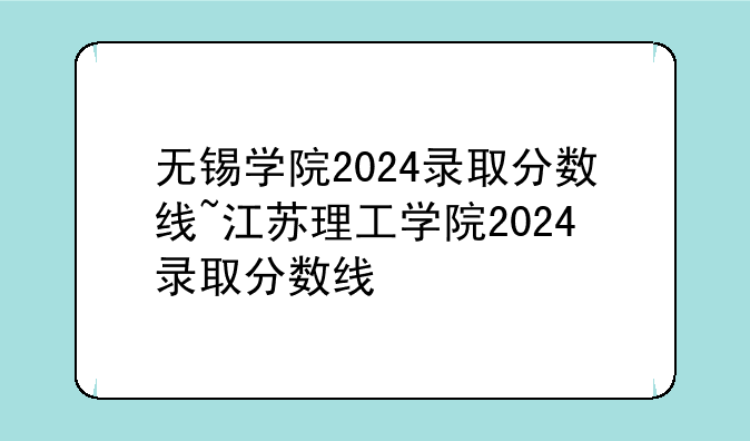 无锡学院2024录取分数线~江苏理工学院2024录取分数线