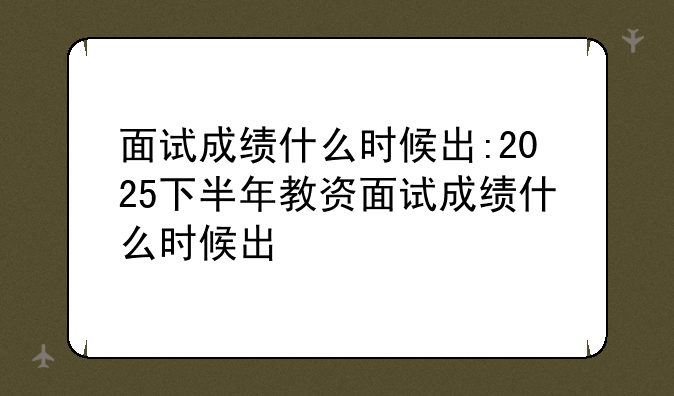 面试成绩什么时候出:2025下半年教资面试成绩什么时候出