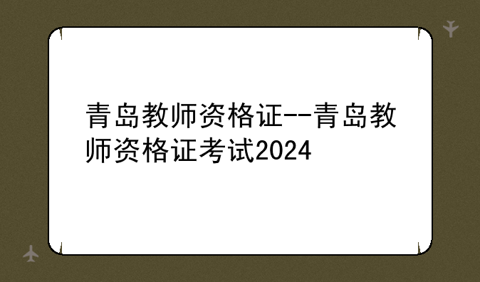 青岛教师资格证--青岛教师资格证考试2024