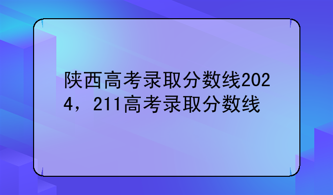 陕西高考录取分数线2024，211高考录取分数线