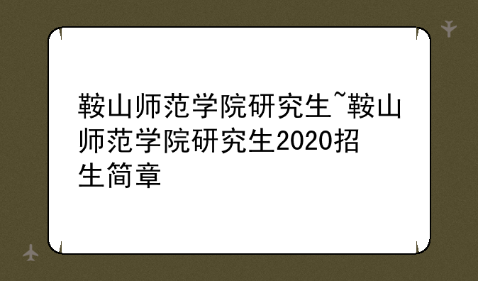 鞍山师范学院研究生~鞍山师范学院研究生2020招生简章