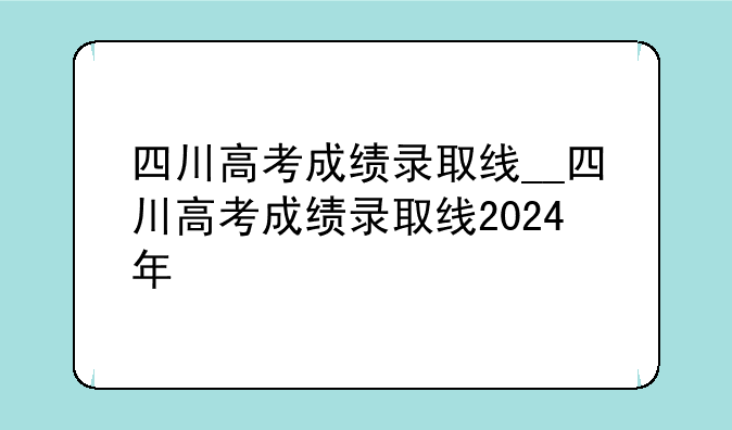 四川高考成绩录取线__四川高考成绩录取线2024年
