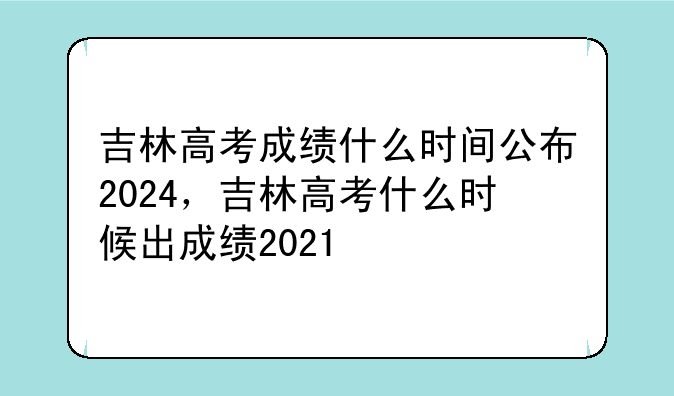 吉林高考成绩什么时间公布2024，吉林高考什么时候出成绩2021