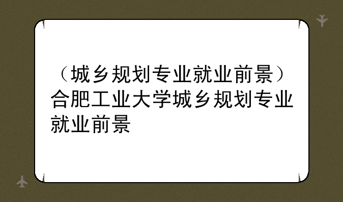 （城乡规划专业就业前景）合肥工业大学城乡规划专业就业前景
