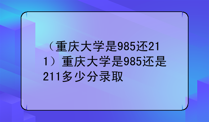 （重庆大学是985还211）重庆大学是985还是211多少分录取