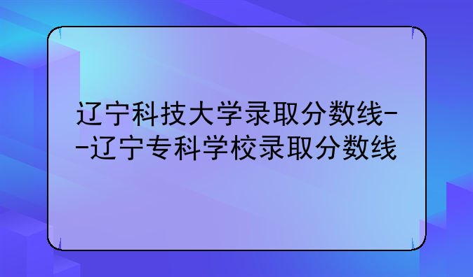 辽宁科技大学录取分数线--辽宁专科学校录取分数线
