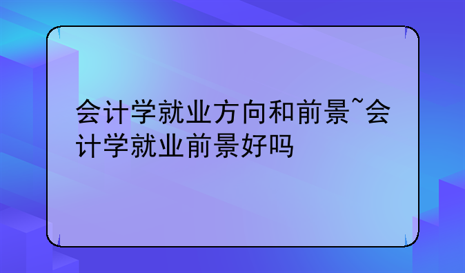 会计学就业方向和前景~会计学就业前景好吗