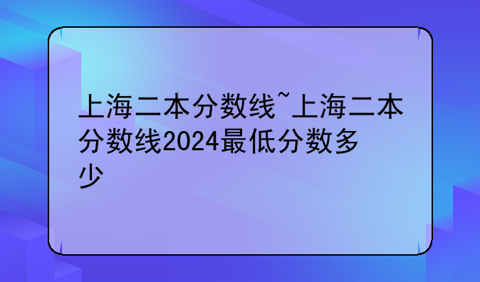 上海二本分数线~上海二本分数线2024最低分数多少