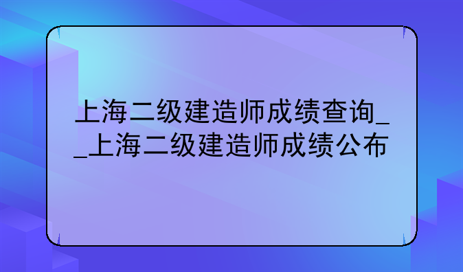 上海二级建造师成绩查询__上海二级建造师成绩公布