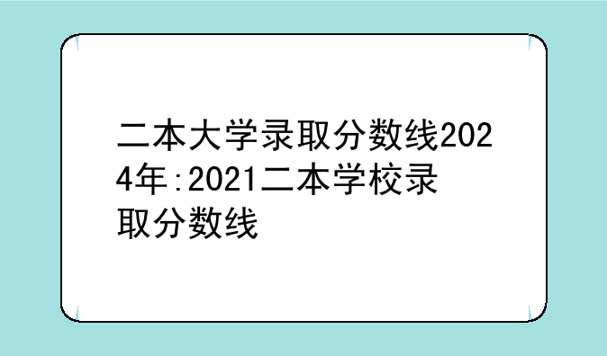 二本大学录取分数线2024年:2021二本学校录取分数线