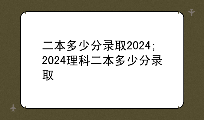 二本多少分录取2024;2024理科二本多少分录取