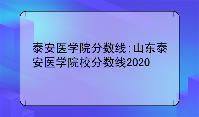 泰安医学院分数线;山东泰安医学院校分数线2020
