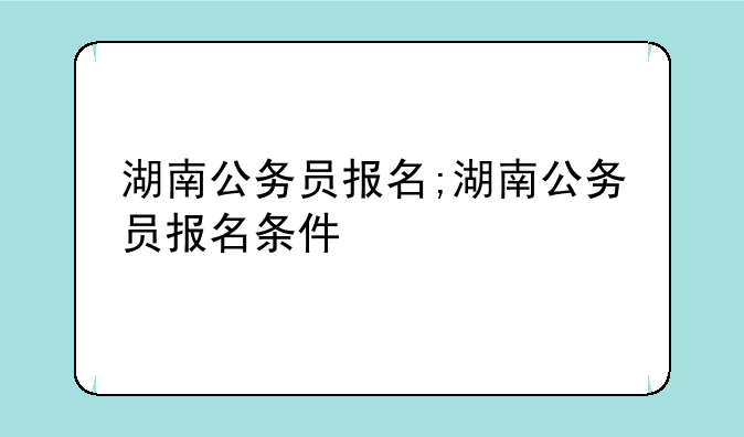 湖南公务员报名;湖南公务员报名条件