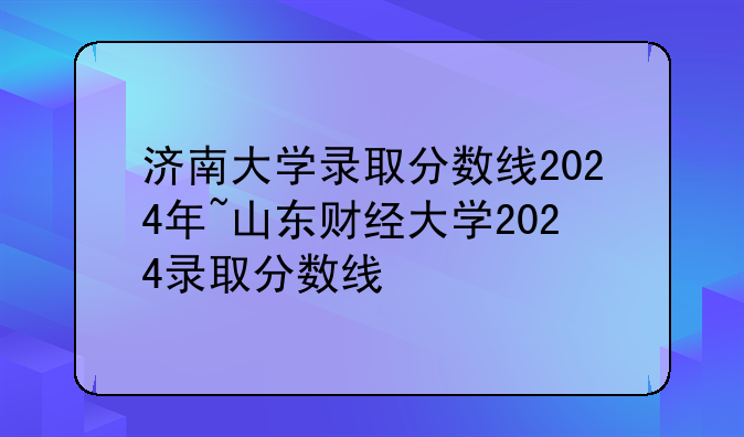 济南大学录取分数线2024年~山东财经大学2024录取分数线