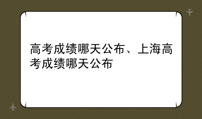 高考成绩哪天公布、上海高考成绩哪天公布