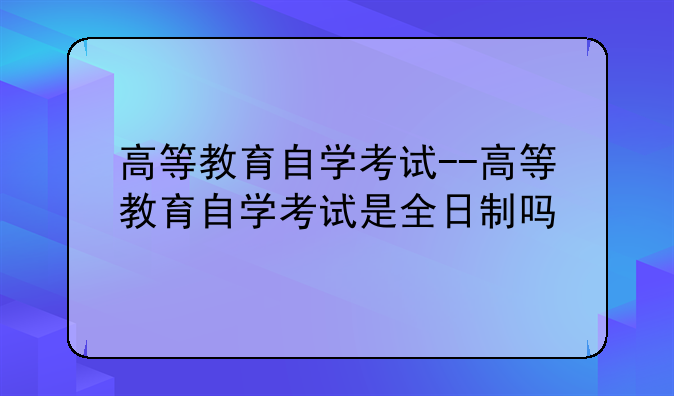 高等教育自学考试--高等教育自学考试是全日制吗