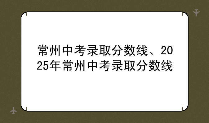 常州中考录取分数线、2025年常州中考录取分数线