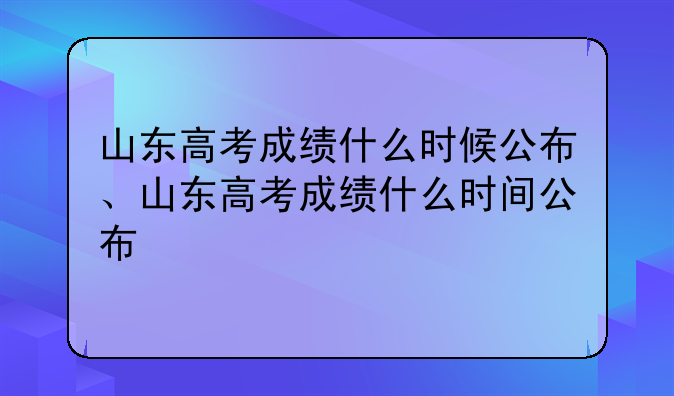 山东高考成绩什么时候公布、山东高考成绩什么时间公布