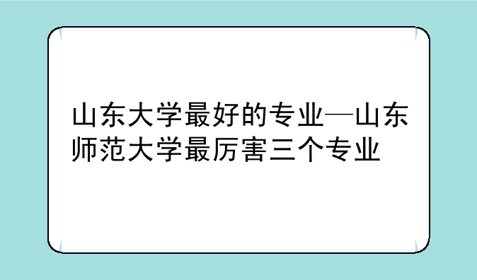 山东大学最好的专业—山东师范大学最厉害三个专业