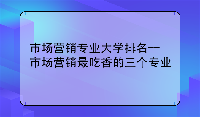 市场营销专业大学排名--市场营销最吃香的三个专业