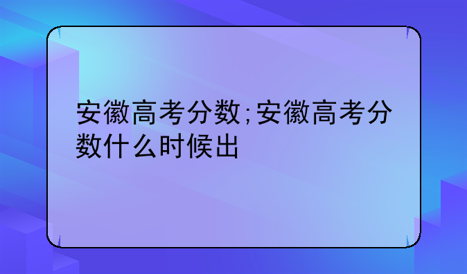安徽高考分数;安徽高考分数什么时候出
