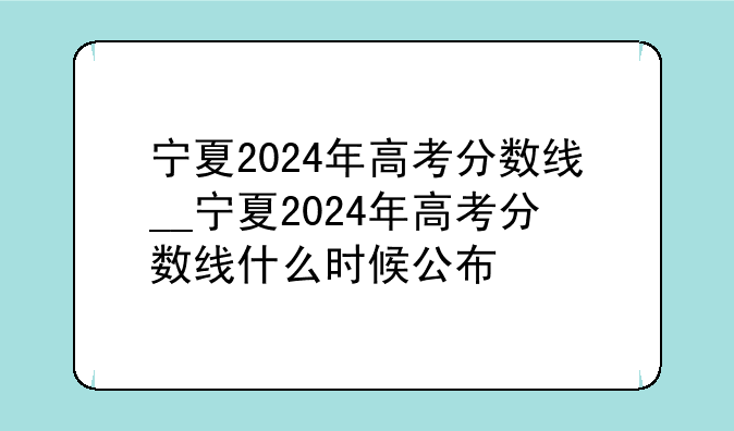 宁夏2024年高考分数线__宁夏2024年高考分数线什么时候公布