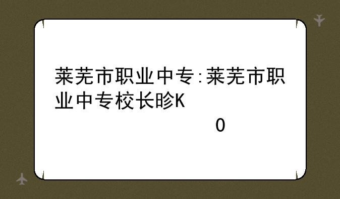 莱芜市职业中专:莱芜市职业中专校长是谁