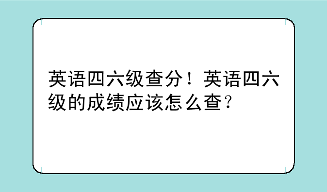 英语四六级查分！英语四六级的成绩应该怎么查？