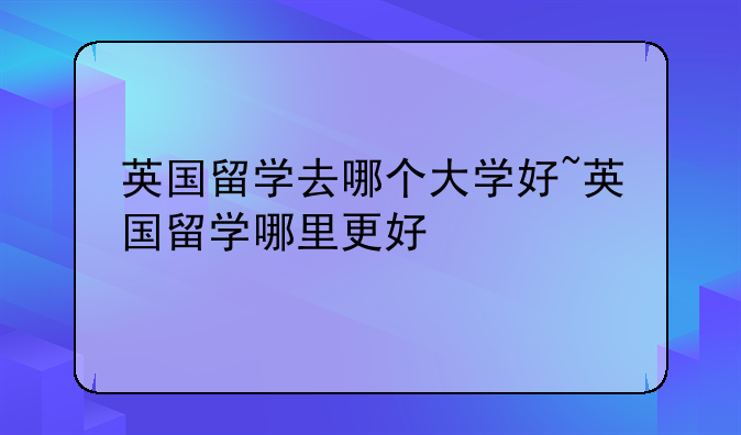 英国留学去哪个大学好~英国留学哪里更好